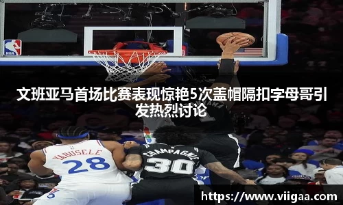 文班亚马首场比赛表现惊艳5次盖帽隔扣字母哥引发热烈讨论